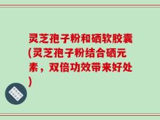 灵芝孢子粉和硒软胶囊(灵芝孢子粉结合硒元素，双倍功效带来好处)