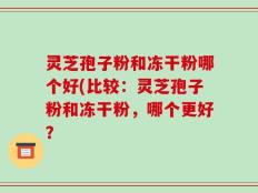 灵芝孢子粉和冻干粉哪个好(比较：灵芝孢子粉和冻干粉，哪个更好？