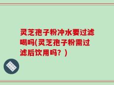 灵芝孢子粉冲水要过滤喝吗(灵芝孢子粉需过滤后饮用吗？)