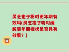 灵芝孢子粉对更年期有效吗(灵芝孢子粉对缓解更年期症状是否具有效果？)