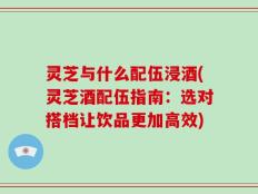 灵芝与什么配伍浸酒(灵芝酒配伍指南：选对搭档让饮品更加高效)