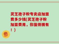 灵芝孢子粉专卖店加盟费多少钱(灵芝孢子粉加盟费用，你值得拥有！)
