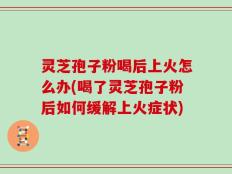 灵芝孢子粉喝后上火怎么办(喝了灵芝孢子粉后如何缓解上火症状)