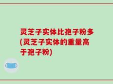 灵芝子实体比孢子粉多(灵芝子实体的重量高于孢子粉)