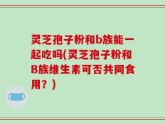 灵芝孢子粉和b族能一起吃吗(灵芝孢子粉和B族维生素可否共同食用？)