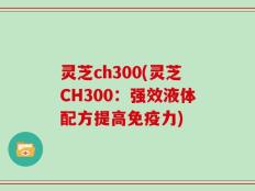 灵芝ch300(灵芝CH300：强效液体配方提高免疫力)