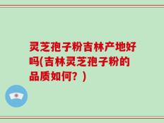 灵芝孢子粉吉林产地好吗(吉林灵芝孢子粉的品质如何？)