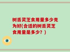 树舌灵芝食用量多少克为好(合适的树舌灵芝食用量是多少？)
