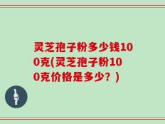 灵芝孢子粉多少钱100克(灵芝孢子粉100克价格是多少？)