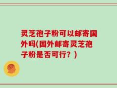 灵芝孢子粉可以邮寄国外吗(国外邮寄灵芝孢子粉是否可行？)