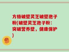 方格破壁灵芝破壁孢子粉(破壁灵芝孢子粉：突破营养壁，健康保护)