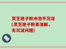 灵芝孢子粉冲泡不沉淀(灵芝孢子粉易溶解，无沉淀问题)