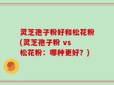 灵芝孢子粉好和松花粉(灵芝孢子粉 vs 松花粉：哪种更好？)