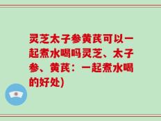 灵芝太子参黄芪可以一起煮水喝吗灵芝、太子参、黄芪：一起煮水喝的好处)