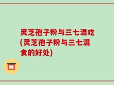 灵芝孢子粉与三七混吃(灵芝孢子粉与三七混食的好处)