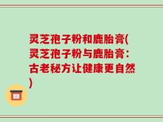 灵芝孢子粉和鹿胎膏(灵芝孢子粉与鹿胎膏：古老秘方让健康更自然)