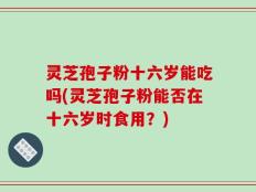 灵芝孢子粉十六岁能吃吗(灵芝孢子粉能否在十六岁时食用？)