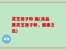 灵芝孢子粉 酸(高品质灵芝孢子粉，健康之选)