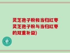 灵芝孢子粉和当归红枣灵芝孢子粉与当归红枣的双重补益)