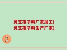 灵芝孢子粉厂家加工(灵芝孢子粉生产厂家)