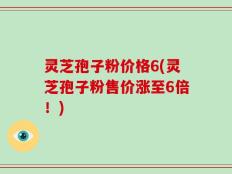 灵芝孢子粉价格6(灵芝孢子粉售价涨至6倍！)