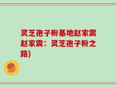 灵芝孢子粉基地赵家震赵家震：灵芝孢子粉之路)