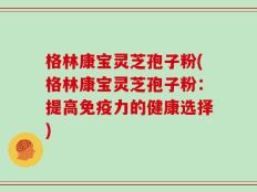 格林康宝灵芝孢子粉(格林康宝灵芝孢子粉：提高免疫力的健康选择)