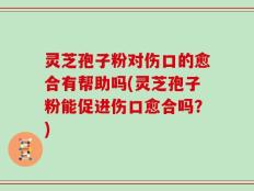 灵芝孢子粉对伤口的愈合有帮助吗(灵芝孢子粉能促进伤口愈合吗？)