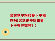 灵芝孢子粉和萝卜干相克吗(灵芝孢子粉和萝卜干有冲突吗？)