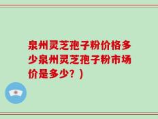 泉州灵芝孢子粉价格多少泉州灵芝孢子粉市场价是多少？)