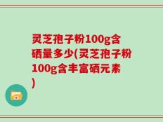 灵芝孢子粉100g含硒量多少(灵芝孢子粉100g含丰富硒元素)