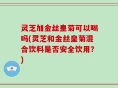 灵芝加金丝皇菊可以喝吗(灵芝和金丝皇菊混合饮料是否安全饮用？)