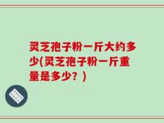 灵芝孢子粉一斤大约多少(灵芝孢子粉一斤重量是多少？)