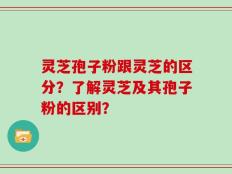 灵芝孢子粉跟灵芝的区分？了解灵芝及其孢子粉的区别？