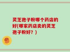 灵芝孢子粉哪个药店的好(哪家药店卖的灵芝孢子粉好？)