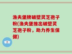渔夫堡牌破壁灵芝孢子粉(渔夫堡推出破壁灵芝孢子粉，助力养生保健)