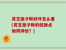 灵芝孢子粉好坏怎么看(灵芝孢子粉的优缺点如何评价？)