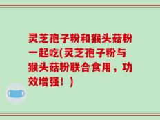 灵芝孢子粉和猴头菇粉一起吃(灵芝孢子粉与猴头菇粉联合食用，功效增强！)