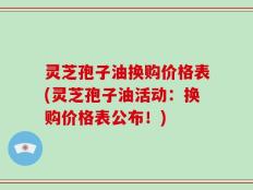 灵芝孢子油换购价格表(灵芝孢子油活动：换购价格表公布！)