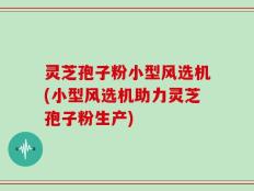 灵芝孢子粉小型风选机(小型风选机助力灵芝孢子粉生产)