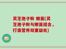 灵芝孢子粉 嫩苗(灵芝孢子粉与嫩苗结合，打造营养双重益处)