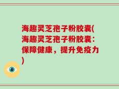 海趣灵芝孢子粉胶囊(海趣灵芝孢子粉胶囊：保障健康，提升免疫力)