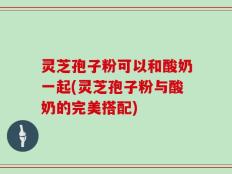 灵芝孢子粉可以和酸奶一起(灵芝孢子粉与酸奶的完美搭配)