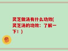 灵芝做汤有什么功效(灵芝汤的功效：了解一下！)