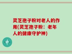 灵芝孢子粉对老人的作用(灵芝孢子粉：老年人的健康守护神)