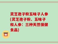 灵芝孢子粉五味子人参(灵芝孢子粉、五味子和人参：三种天然保健食品)