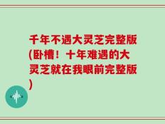千年不遇大灵芝完整版(卧槽！十年难遇的大灵芝就在我眼前完整版)