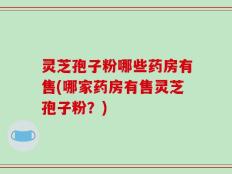 灵芝孢子粉哪些药房有售(哪家药房有售灵芝孢子粉？)