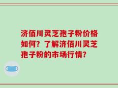 济佰川灵芝孢子粉价格如何？了解济佰川灵芝孢子粉的市场行情？
