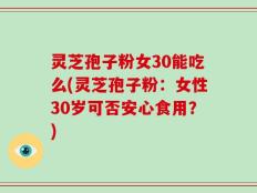 灵芝孢子粉女30能吃么(灵芝孢子粉：女性30岁可否安心食用？)